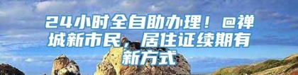 24小时全自助办理！@禅城新市民，居住证续期有新方式