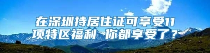 在深圳持居住证可享受11项特区福利 你都享受了？