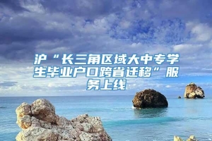 沪“长三角区域大中专学生毕业户口跨省迁移”服务上线