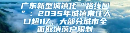 广东新型城镇化“路线图”：2035年城镇常住人口超1亿，大部分城市全面取消落户限制