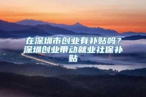 在深圳市创业有补贴吗？深圳创业带动就业社保补贴