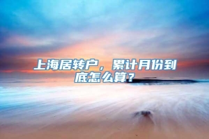 上海居转户，累计月份到底怎么算？