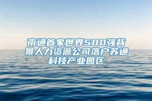 南通首家世界500强背景人力资源公司落户苏通科技产业园区