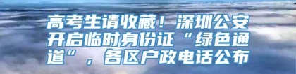 高考生请收藏！深圳公安开启临时身份证“绿色通道”，各区户政电话公布