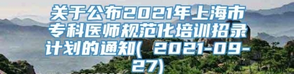 关于公布2021年上海市专科医师规范化培训招录计划的通知( 2021-09-27)