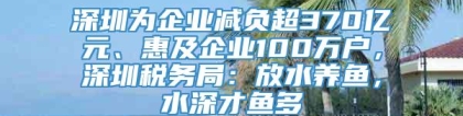 深圳为企业减负超370亿元、惠及企业100万户，深圳税务局：放水养鱼，水深才鱼多