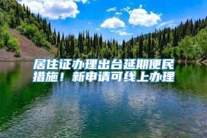 居住证办理出台延期便民措施！新申请可线上办理