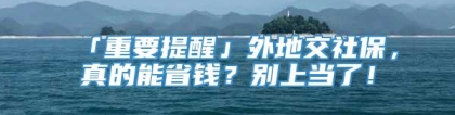 「重要提醒」外地交社保，真的能省钱？别上当了！