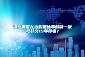 深户可否在达到退休年龄时一次性补交15年养老？