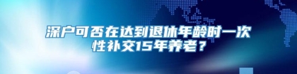 深户可否在达到退休年龄时一次性补交15年养老？