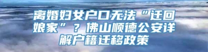 离婚妇女户口无法“迁回娘家”？佛山顺德公安详解户籍迁移政策