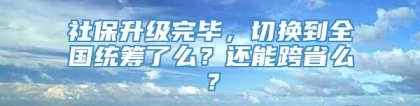 社保升级完毕，切换到全国统筹了么？还能跨省么？