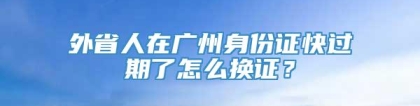 外省人在广州身份证快过期了怎么换证？