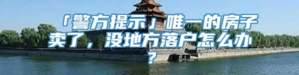 「警方提示」唯一的房子卖了，没地方落户怎么办？