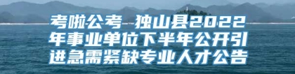 考啦公考 独山县2022年事业单位下半年公开引进急需紧缺专业人才公告