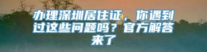 办理深圳居住证，你遇到过这些问题吗？官方解答来了