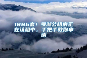 1886套！罗湖公租房正在认租中，手把手教你申请