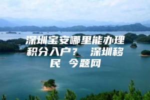 深圳宝安哪里能办理积分入户？ 深圳移民 今题网