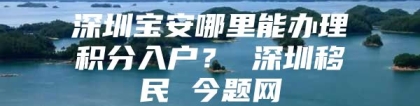 深圳宝安哪里能办理积分入户？ 深圳移民 今题网