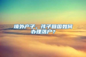 境外产子，孩子回国如何办理落户？