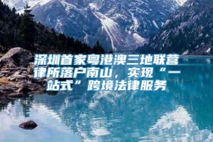 深圳首家粤港澳三地联营律所落户南山，实现“一站式”跨境法律服务