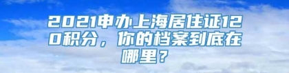 2021申办上海居住证120积分，你的档案到底在哪里？