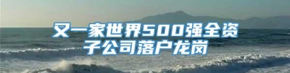 又一家世界500强全资子公司落户龙岗