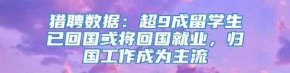 猎聘数据：超9成留学生已回国或将回国就业，归国工作成为主流