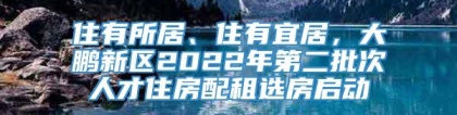 住有所居、住有宜居，大鹏新区2022年第二批次人才住房配租选房启动