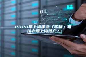 2020年上海哪些「职称」可以办理上海落户？