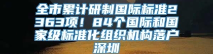 全市累计研制国际标准2363项！84个国际和国家级标准化组织机构落户深圳