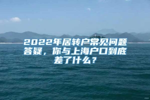 2022年居转户常见问题答疑，你与上海户口到底差了什么？