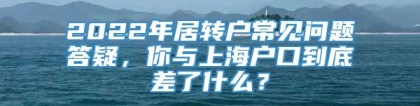 2022年居转户常见问题答疑，你与上海户口到底差了什么？