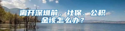 离开深圳前，社保、公积金该怎么办？