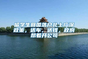 留学生回国落户北上广深政策，送车，送钱，政府帮着开公司