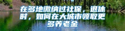 在多地缴纳过社保，退休时，如何在大城市领取更多养老金