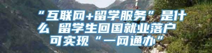 “互联网+留学服务”是什么 留学生回国就业落户可实现“一网通办”