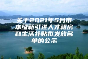 关于2021年5月市本级新引进人才租房和生活补贴拟发放名单的公示