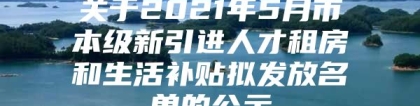 关于2021年5月市本级新引进人才租房和生活补贴拟发放名单的公示