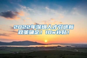 2022年深圳人才引进新政策确定！10w补贴！