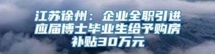江苏徐州：企业全职引进应届博士毕业生给予购房补贴30万元