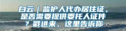 白云｜监护人代办居住证，是否需要提供委托人证件？戳进来，这里告诉你