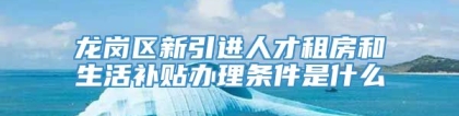 龙岗区新引进人才租房和生活补贴办理条件是什么