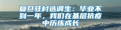 复旦驻村选调生：毕业不到一年，我们在基层抗疫中历练成长