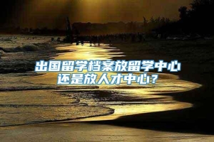 出国留学档案放留学中心还是放人才中心？