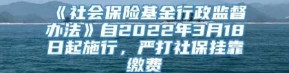 《社会保险基金行政监督办法》自2022年3月18日起施行，严打社保挂靠缴费