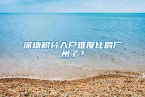 深圳积分入户难度比肩广州了？