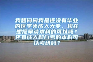 我想问问我是还没有毕业的医学类成人大专，现在想提早读本科的可以吗？还有成人和自考的本科可以考研吗？