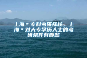 上海＊专科考研择校，上海＊对大专学历人士的考研条件有哪些