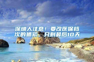 深圳人注意！要改医保档次的抓紧，只剩最后10天